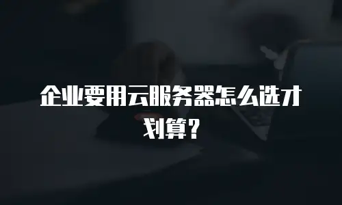 企业要用云服务器怎么选才划算？