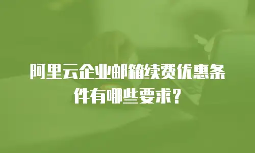 阿里云企业邮箱续费优惠条件有哪些要求？