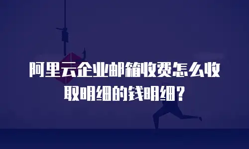阿里云企业邮箱收费怎么收取明细的钱明细？