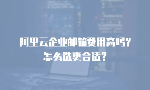 阿里云企业邮箱费用高吗？怎么选更合适？