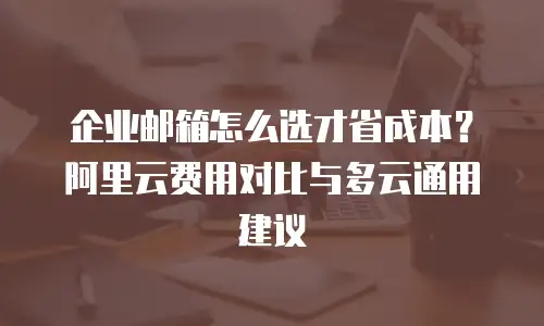 企业邮箱怎么选才省成本?阿里云费用对比与多云通用建议