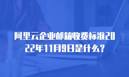 阿里云企业邮箱收费标准2022年11月9日是什么？