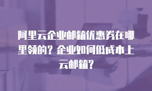 阿里云企业邮箱优惠券在哪里领的？企业如何低成本上云邮箱？