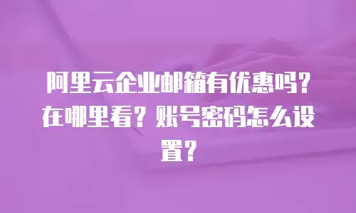 阿里云企业邮箱有优惠吗？在哪里看？账号密码怎么设置？