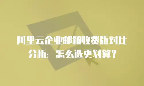 阿里云企业邮箱收费版对比分析：怎么选更划算？