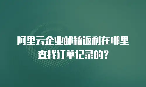 阿里云企业邮箱返利在哪里查找订单记录的？