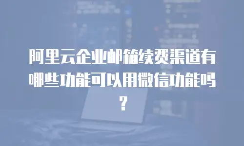 阿里云企业邮箱续费渠道有哪些功能可以用微信功能吗？