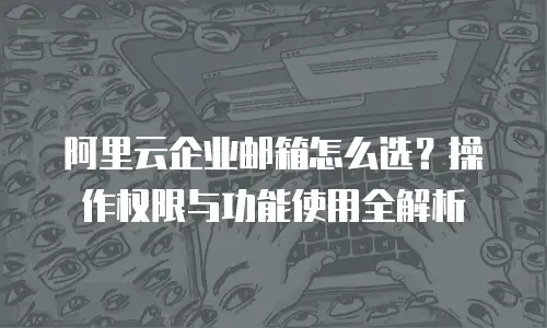 阿里云企业邮箱怎么选？操作权限与功能使用全解析