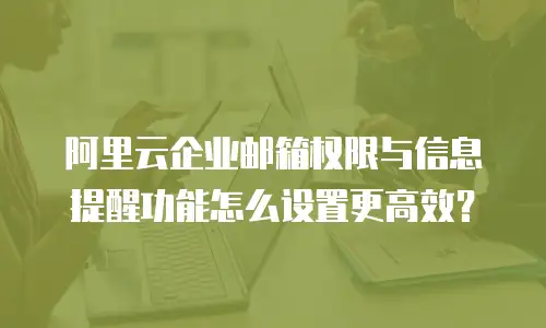 阿里云企业邮箱权限与信息提醒功能怎么设置更高效?