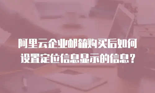 阿里云企业邮箱购买后如何设置定位信息显示的信息？