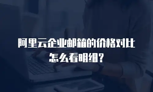阿里云企业邮箱的价格对比怎么看明细？