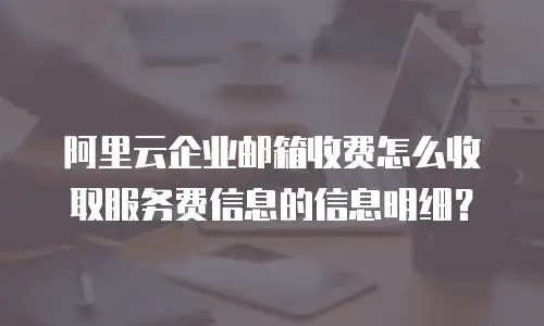 阿里云企业邮箱收费怎么收取服务费信息的信息明细?