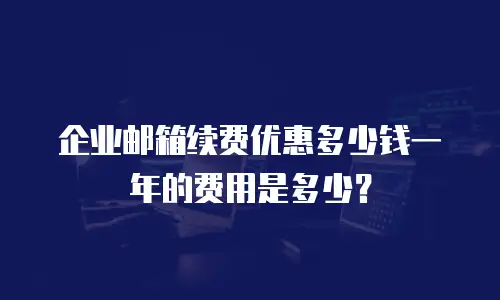企业邮箱续费优惠多少钱一年的费用是多少？