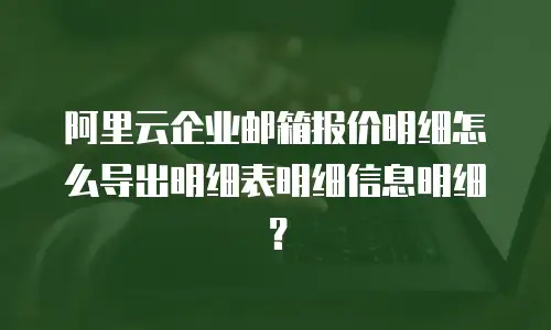 阿里云企业邮箱报价明细怎么导出明细表明细信息明细？