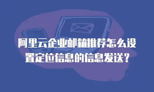 阿里云企业邮箱推荐怎么设置定位信息的信息发送？
