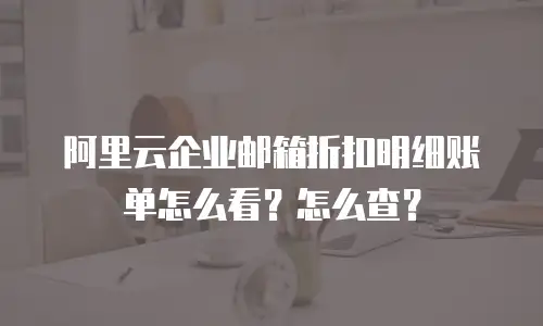 阿里云企业邮箱折扣明细账单怎么看？怎么查？