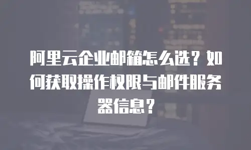 阿里云企业邮箱怎么选？如何获取操作权限与邮件服务器信息？