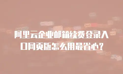 阿里云企业邮箱续费登录入口网页版怎么用最省心？