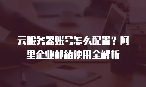 云服务器账号怎么配置?阿里企业邮箱使用全解析