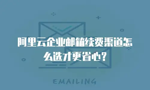 阿里云企业邮箱续费渠道怎么选才更省心?