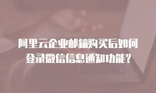 阿里云企业邮箱购买后如何登录微信信息通知功能?