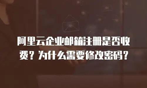 阿里云企业邮箱注册是否收费？为什么需要修改密码？
