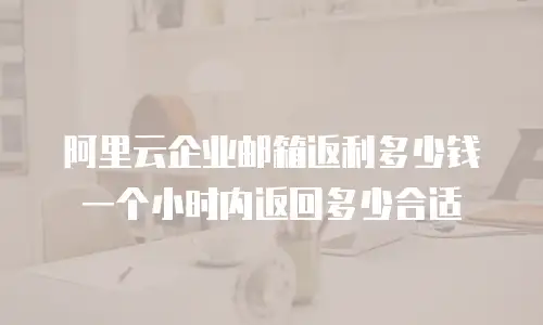阿里云企业邮箱返利多少钱 一个小时内返回多少合适