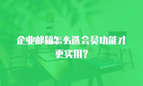 企业邮箱怎么选会员功能才更实用？