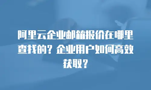 阿里云企业邮箱报价在哪里查找的？企业用户如何高效获取？