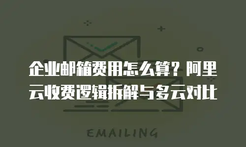 企业邮箱费用怎么算？阿里云收费逻辑拆解与多云对比
