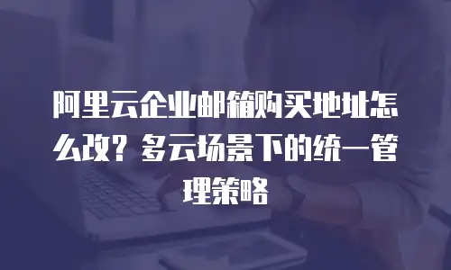 阿里云企业邮箱购买地址怎么改？多云场景下的统一管理策略