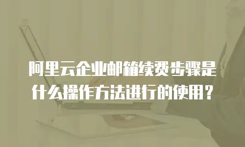 阿里云企业邮箱续费步骤是什么操作方法进行的使用？