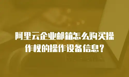阿里云企业邮箱怎么购买操作权的操作设备信息？