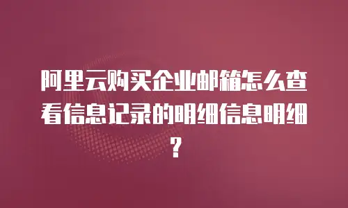 阿里云购买企业邮箱怎么查看信息记录的明细信息明细？