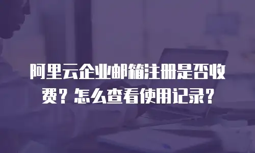 阿里云企业邮箱注册是否收费？怎么查看使用记录？