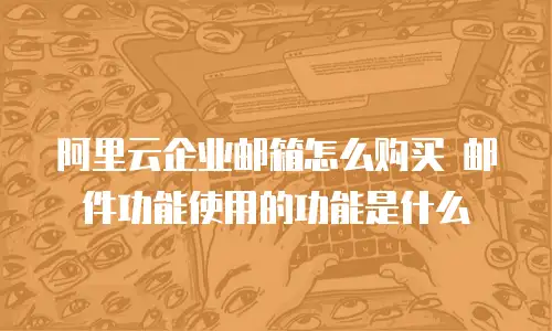 阿里云企业邮箱怎么购买 邮件功能使用的功能是什么