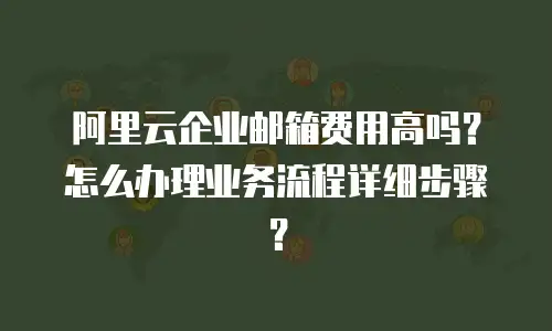 阿里云企业邮箱费用高吗？怎么办理业务流程详细步骤？