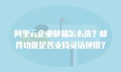 阿里云企业邮箱怎么选？邮件功能是否支持灵活使用？