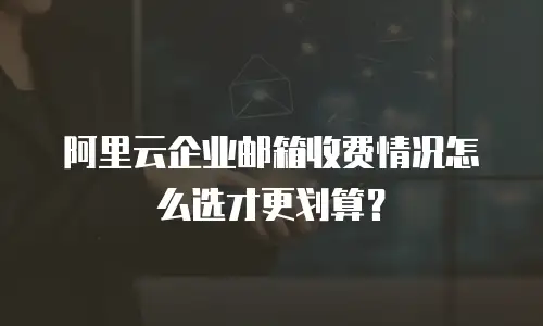 阿里云企业邮箱收费情况怎么选才更划算？
