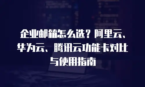 企业邮箱怎么选？阿里云、华为云、腾讯云功能卡对比与使用指南