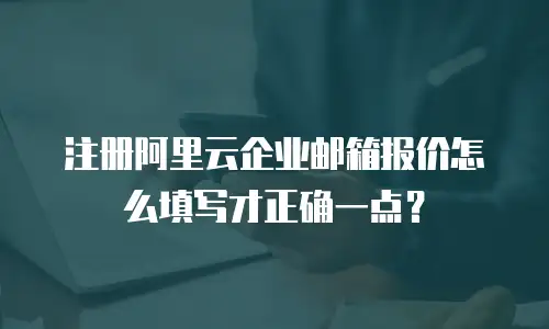 注册阿里云企业邮箱报价怎么填写才正确一点？