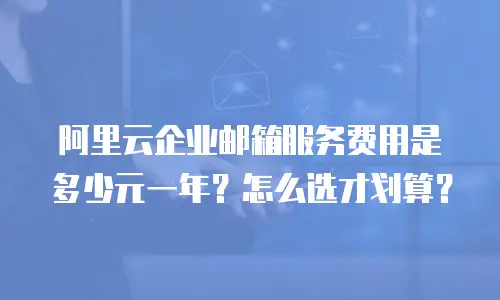 阿里云企业邮箱服务费用是多少元一年?怎么选才划算?