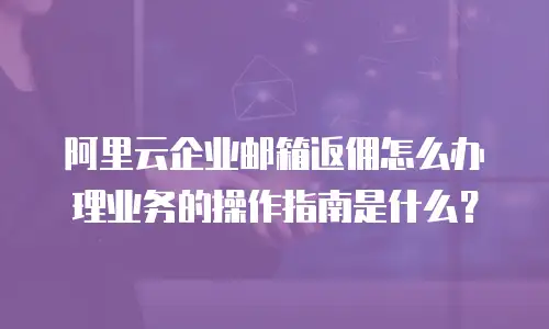 阿里云企业邮箱返佣怎么办理业务的操作指南是什么?