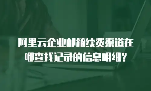 阿里云企业邮箱续费渠道在哪查找记录的信息明细？