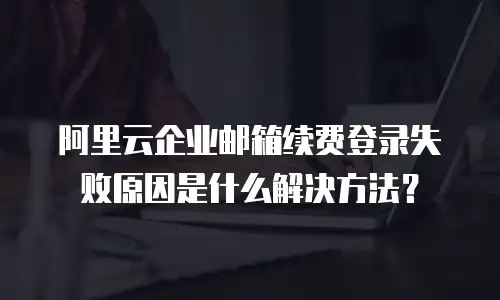 阿里云企业邮箱续费登录失败原因是什么解决方法?