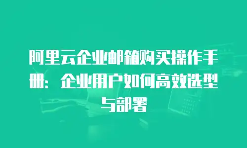 阿里云企业邮箱购买操作手册：企业用户如何高效选型与部署