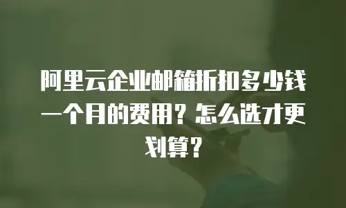 阿里云企业邮箱折扣多少钱一个月的费用？怎么选才更划算？