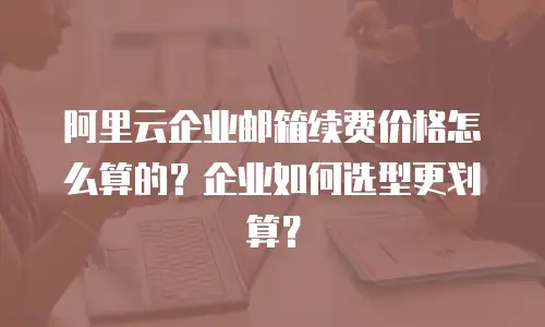 阿里云企业邮箱续费价格怎么算的?企业如何选型更划算?