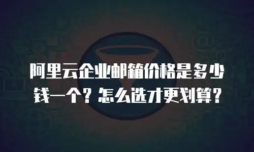 阿里云企业邮箱价格是多少钱一个?怎么选才更划算?