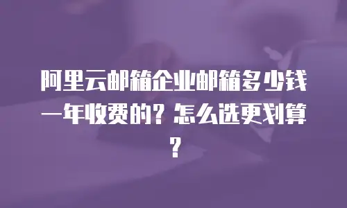 阿里云邮箱企业邮箱多少钱一年收费的？怎么选更划算？